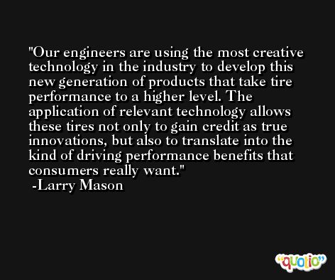 Our engineers are using the most creative technology in the industry to develop this new generation of products that take tire performance to a higher level. The application of relevant technology allows these tires not only to gain credit as true innovations, but also to translate into the kind of driving performance benefits that consumers really want. -Larry Mason