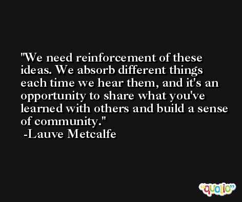 We need reinforcement of these ideas. We absorb different things each time we hear them, and it's an opportunity to share what you've learned with others and build a sense of community. -Lauve Metcalfe