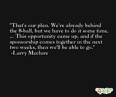 That's our plan. We're already behind the 8-ball, but we have to do it some time, ... This opportunity came up, and if the sponsorship comes together in the next two weeks, then we'll be able to go. -Larry Mcclure