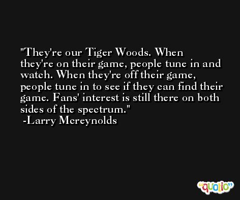They're our Tiger Woods. When they're on their game, people tune in and watch. When they're off their game, people tune in to see if they can find their game. Fans' interest is still there on both sides of the spectrum. -Larry Mcreynolds