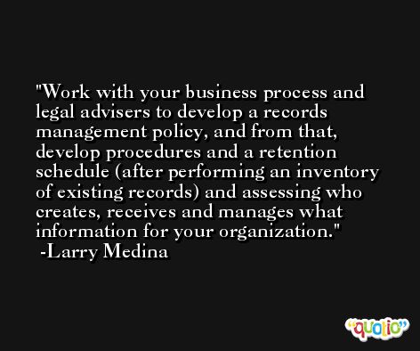 Work with your business process and legal advisers to develop a records management policy, and from that, develop procedures and a retention schedule (after performing an inventory of existing records) and assessing who creates, receives and manages what information for your organization. -Larry Medina