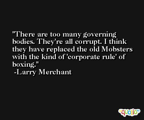 There are too many governing bodies. They're all corrupt. I think they have replaced the old Mobsters with the kind of 'corporate rule' of boxing. -Larry Merchant