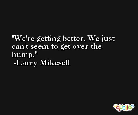 We're getting better. We just can't seem to get over the hump. -Larry Mikesell