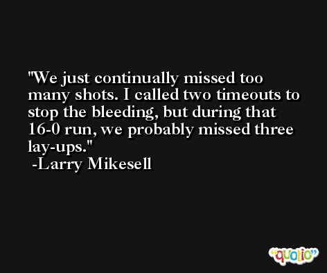 We just continually missed too many shots. I called two timeouts to stop the bleeding, but during that 16-0 run, we probably missed three lay-ups. -Larry Mikesell