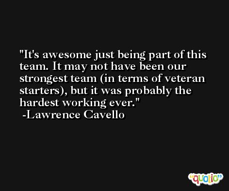 It's awesome just being part of this team. It may not have been our strongest team (in terms of veteran starters), but it was probably the hardest working ever. -Lawrence Cavello