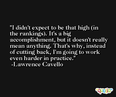I didn't expect to be that high (in the rankings). It's a big accomplishment, but it doesn't really mean anything. That's why, instead of cutting back, I'm going to work even harder in practice. -Lawrence Cavello