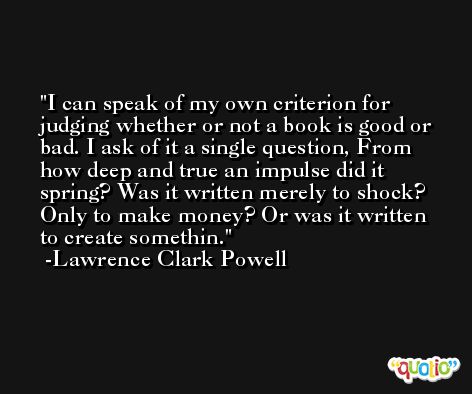 I can speak of my own criterion for judging whether or not a book is good or bad. I ask of it a single question, From how deep and true an impulse did it spring? Was it written merely to shock? Only to make money? Or was it written to create somethin. -Lawrence Clark Powell