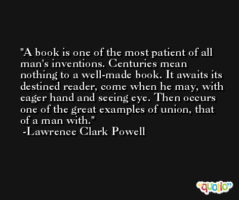 A book is one of the most patient of all man's inventions. Centuries mean nothing to a well-made book. It awaits its destined reader, come when he may, with eager hand and seeing eye. Then occurs one of the great examples of union, that of a man with. -Lawrence Clark Powell