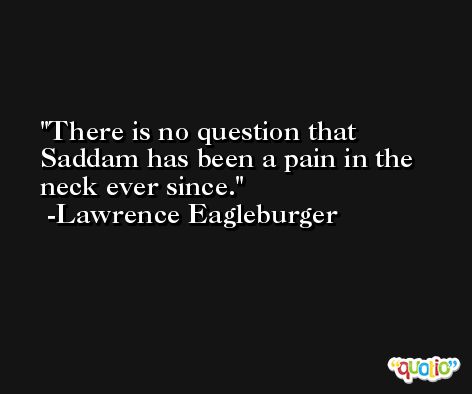 There is no question that Saddam has been a pain in the neck ever since. -Lawrence Eagleburger