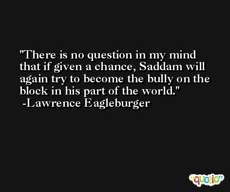 There is no question in my mind that if given a chance, Saddam will again try to become the bully on the block in his part of the world. -Lawrence Eagleburger