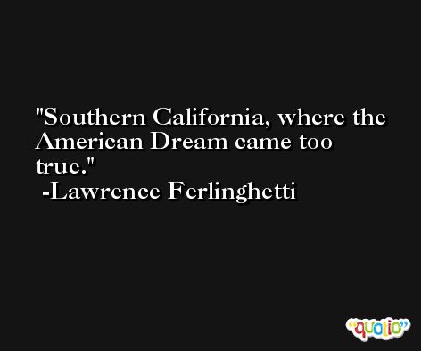 Southern California, where the American Dream came too true. -Lawrence Ferlinghetti