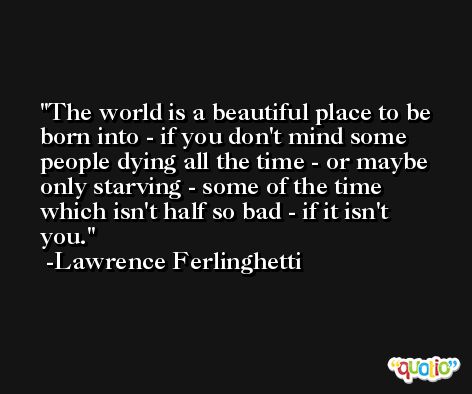 The world is a beautiful place to be born into - if you don't mind some people dying all the time - or maybe only starving - some of the time which isn't half so bad - if it isn't you. -Lawrence Ferlinghetti