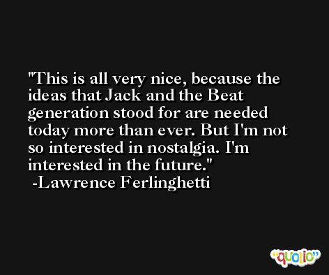 This is all very nice, because the ideas that Jack and the Beat generation stood for are needed today more than ever. But I'm not so interested in nostalgia. I'm interested in the future. -Lawrence Ferlinghetti