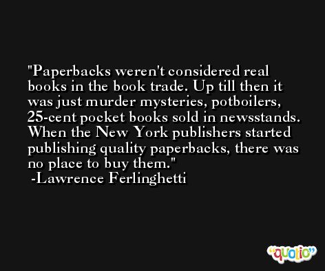 Paperbacks weren't considered real books in the book trade. Up till then it was just murder mysteries, potboilers, 25-cent pocket books sold in newsstands. When the New York publishers started publishing quality paperbacks, there was no place to buy them. -Lawrence Ferlinghetti