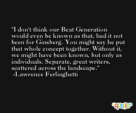 I don't think our Beat Generation would even be known as that, had it not been for Ginsberg. You might say he put that whole concept together. Without it, we might have been known, but only as individuals. Separate, great writers, scattered across the landscape. -Lawrence Ferlinghetti