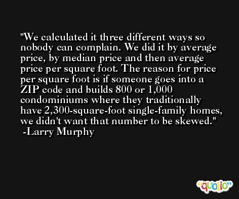 We calculated it three different ways so nobody can complain. We did it by average price, by median price and then average price per square foot. The reason for price per square foot is if someone goes into a ZIP code and builds 800 or 1,000 condominiums where they traditionally have 2,300-square-foot single-family homes, we didn't want that number to be skewed. -Larry Murphy