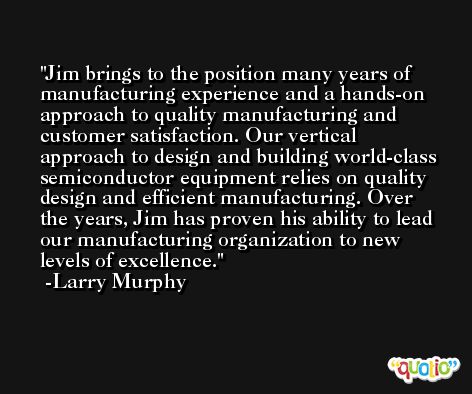 Jim brings to the position many years of manufacturing experience and a hands-on approach to quality manufacturing and customer satisfaction. Our vertical approach to design and building world-class semiconductor equipment relies on quality design and efficient manufacturing. Over the years, Jim has proven his ability to lead our manufacturing organization to new levels of excellence. -Larry Murphy