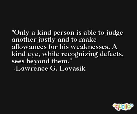 Only a kind person is able to judge another justly and to make allowances for his weaknesses. A kind eye, while recognizing defects, sees beyond them. -Lawrence G. Lovasik
