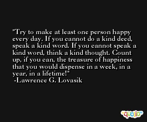 Try to make at least one person happy every day. If you cannot do a kind deed, speak a kind word. If you cannot speak a kind word, think a kind thought. Count up, if you can, the treasure of happiness that you would dispense in a week, in a year, in a lifetime! -Lawrence G. Lovasik