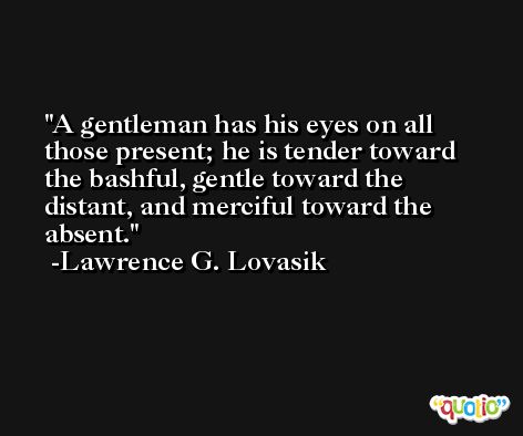 A gentleman has his eyes on all those present; he is tender toward the bashful, gentle toward the distant, and merciful toward the absent. -Lawrence G. Lovasik