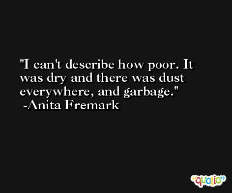 I can't describe how poor. It was dry and there was dust everywhere, and garbage. -Anita Fremark