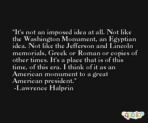 It's not an imposed idea at all. Not like the Washington Monument, an Egyptian idea. Not like the Jefferson and Lincoln memorials, Greek or Roman or copies of other times. It's a place that is of this time, of this era. I think of it as an American monument to a great American president. -Lawrence Halprin