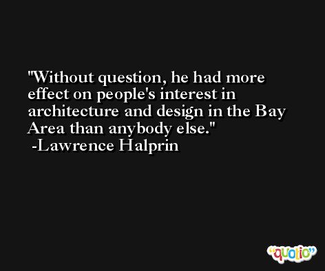 Without question, he had more effect on people's interest in architecture and design in the Bay Area than anybody else. -Lawrence Halprin