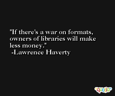 If there's a war on formats, owners of libraries will make less money. -Lawrence Haverty