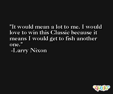 It would mean a lot to me. I would love to win this Classic because it means I would get to fish another one. -Larry Nixon