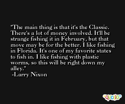 The main thing is that it's the Classic. There's a lot of money involved. It'll be strange fishing it in February, but that move may be for the better. I like fishing in Florida. It's one of my favorite states to fish in. I like fishing with plastic worms, so this will be right down my alley. -Larry Nixon