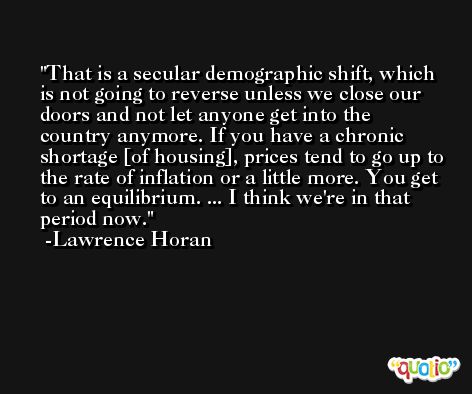 That is a secular demographic shift, which is not going to reverse unless we close our doors and not let anyone get into the country anymore. If you have a chronic shortage [of housing], prices tend to go up to the rate of inflation or a little more. You get to an equilibrium. ... I think we're in that period now. -Lawrence Horan