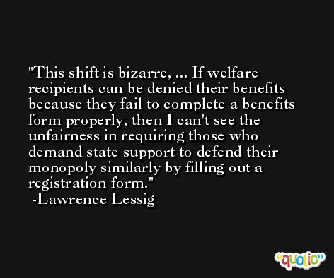 This shift is bizarre, ... If welfare recipients can be denied their benefits because they fail to complete a benefits form properly, then I can't see the unfairness in requiring those who demand state support to defend their monopoly similarly by filling out a registration form. -Lawrence Lessig