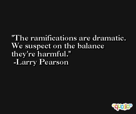 The ramifications are dramatic. We suspect on the balance they're harmful. -Larry Pearson