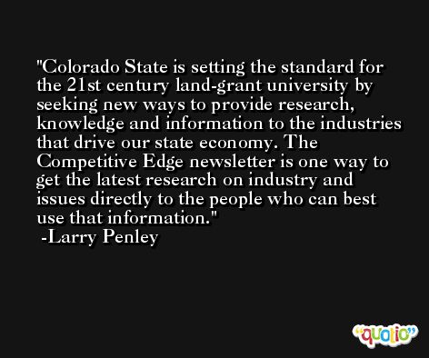 Colorado State is setting the standard for the 21st century land-grant university by seeking new ways to provide research, knowledge and information to the industries that drive our state economy. The Competitive Edge newsletter is one way to get the latest research on industry and issues directly to the people who can best use that information. -Larry Penley