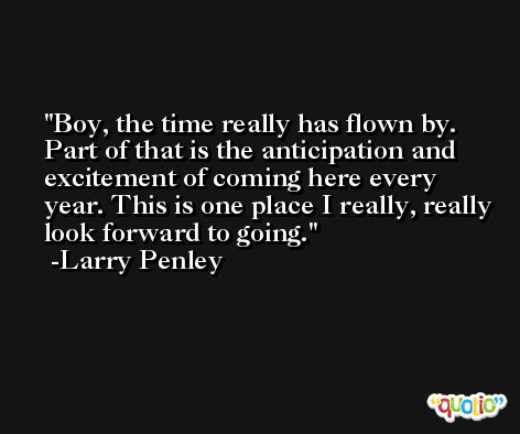Boy, the time really has flown by. Part of that is the anticipation and excitement of coming here every year. This is one place I really, really look forward to going. -Larry Penley