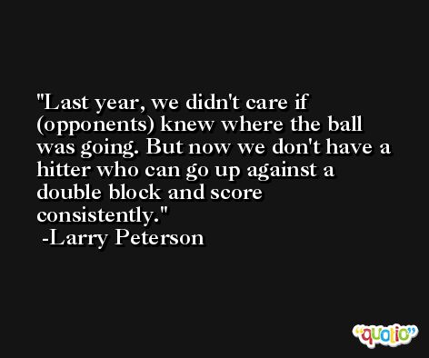 Last year, we didn't care if (opponents) knew where the ball was going. But now we don't have a hitter who can go up against a double block and score consistently. -Larry Peterson