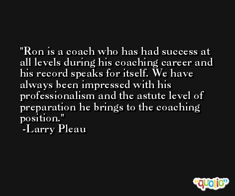 Ron is a coach who has had success at all levels during his coaching career and his record speaks for itself. We have always been impressed with his professionalism and the astute level of preparation he brings to the coaching position. -Larry Pleau