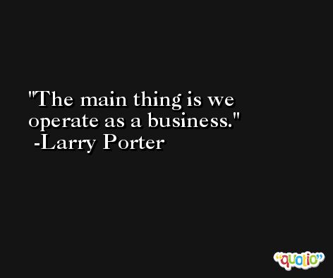 The main thing is we operate as a business. -Larry Porter