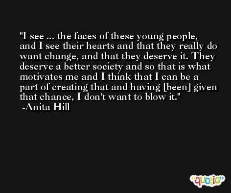 I see ... the faces of these young people, and I see their hearts and that they really do want change, and that they deserve it. They deserve a better society and so that is what motivates me and I think that I can be a part of creating that and having [been] given that chance, I don't want to blow it. -Anita Hill