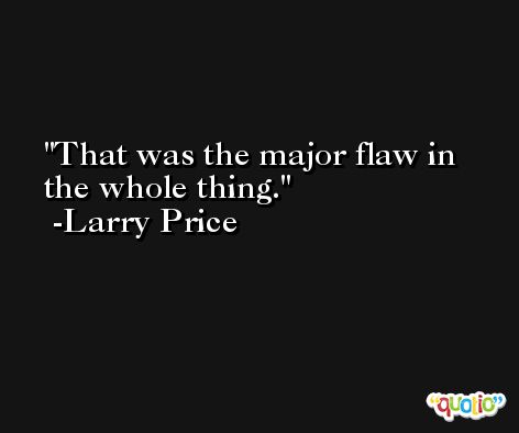 That was the major flaw in the whole thing. -Larry Price