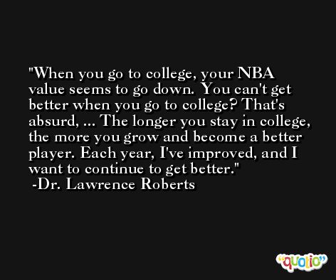 When you go to college, your NBA value seems to go down. You can't get better when you go to college? That's absurd, ... The longer you stay in college, the more you grow and become a better player. Each year, I've improved, and I want to continue to get better. -Dr. Lawrence Roberts