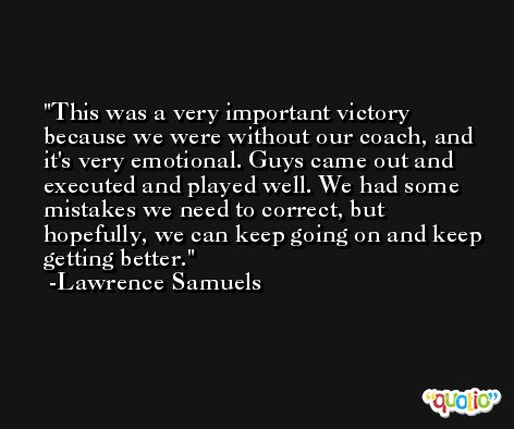 This was a very important victory because we were without our coach, and it's very emotional. Guys came out and executed and played well. We had some mistakes we need to correct, but hopefully, we can keep going on and keep getting better. -Lawrence Samuels