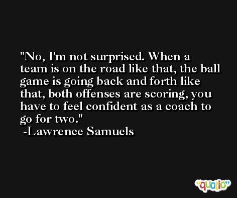 No, I'm not surprised. When a team is on the road like that, the ball game is going back and forth like that, both offenses are scoring, you have to feel confident as a coach to go for two. -Lawrence Samuels
