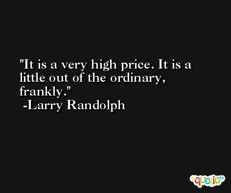 It is a very high price. It is a little out of the ordinary, frankly. -Larry Randolph