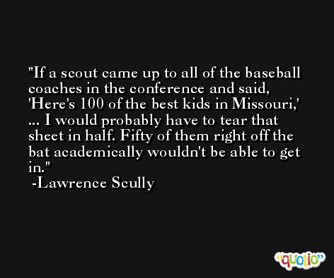 If a scout came up to all of the baseball coaches in the conference and said, 'Here's 100 of the best kids in Missouri,' ... I would probably have to tear that sheet in half. Fifty of them right off the bat academically wouldn't be able to get in. -Lawrence Scully
