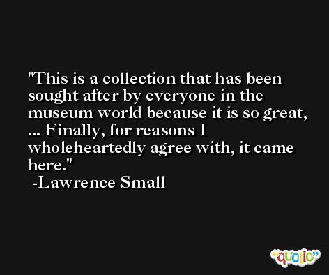 This is a collection that has been sought after by everyone in the museum world because it is so great, ... Finally, for reasons I wholeheartedly agree with, it came here. -Lawrence Small