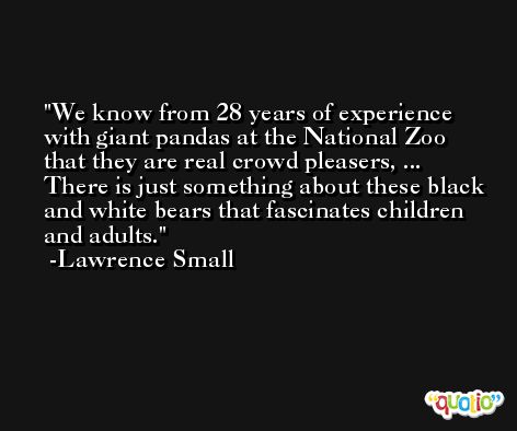 We know from 28 years of experience with giant pandas at the National Zoo that they are real crowd pleasers, ... There is just something about these black and white bears that fascinates children and adults. -Lawrence Small