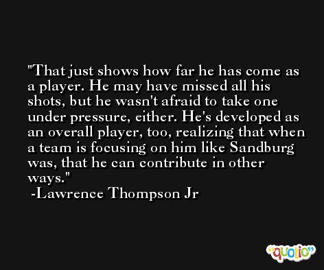 That just shows how far he has come as a player. He may have missed all his shots, but he wasn't afraid to take one under pressure, either. He's developed as an overall player, too, realizing that when a team is focusing on him like Sandburg was, that he can contribute in other ways. -Lawrence Thompson Jr