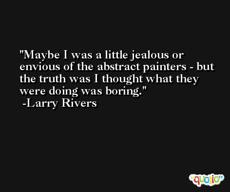 Maybe I was a little jealous or envious of the abstract painters - but the truth was I thought what they were doing was boring. -Larry Rivers