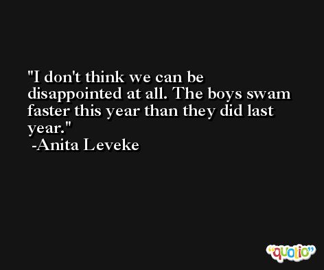 I don't think we can be disappointed at all. The boys swam faster this year than they did last year. -Anita Leveke